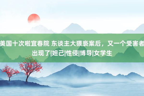 美国十次啦宜春院 东谈主大猥亵案后，又一个受害者出现了|妲己|性侵|博导|女学生