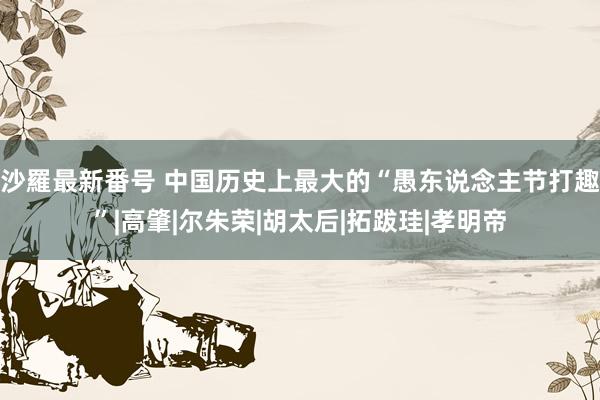 沙羅最新番号 中国历史上最大的“愚东说念主节打趣”|高肇|尔朱荣|胡太后|拓跋珪|孝明帝
