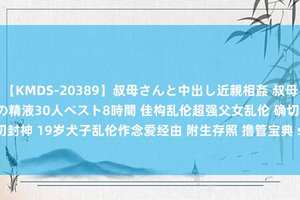【KMDS-20389】叔母さんと中出し近親相姦 叔母さんの身体を伝い落ちるボクの精液30人ベスト8時間 佳构乱伦超强父女乱伦 确切封神 19岁犬子乱伦作念爱经由 附生存照 撸管宝典 sv05 | My XXX Hot Girl