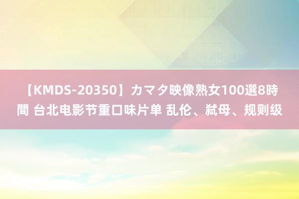 【KMDS-20350】カマタ映像熟女100選8時間 台北电影节重口味片单 乱伦、弑母、规则级