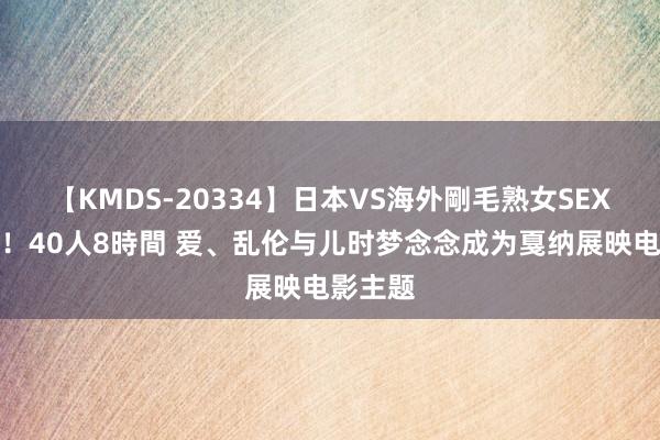 【KMDS-20334】日本VS海外剛毛熟女SEX対決！！40人8時間 爱、乱伦与儿时梦念念成为戛纳展映电影主题