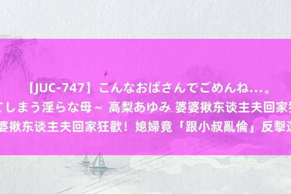 【JUC-747】こんなおばさんでごめんね…。～童貞チ○ポに発情してしまう淫らな母～ 高梨あゆみ 婆婆揪东谈主夫回家狂歡！媳婦竟「跟小叔亂倫」反擊　還生小孩