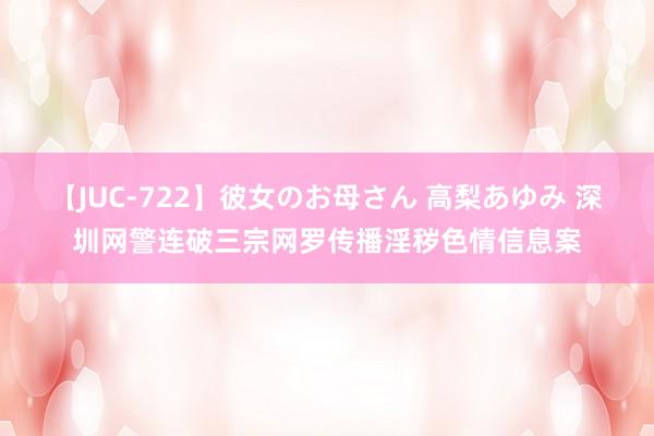 【JUC-722】彼女のお母さん 高梨あゆみ 深圳网警连破三宗网罗传播淫秽色情信息案