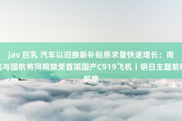 jav 巨乳 汽车以旧换新补贴恳求量快速增长；南航与国航将同期禁受首架国产C919飞机丨明日主题前瞻