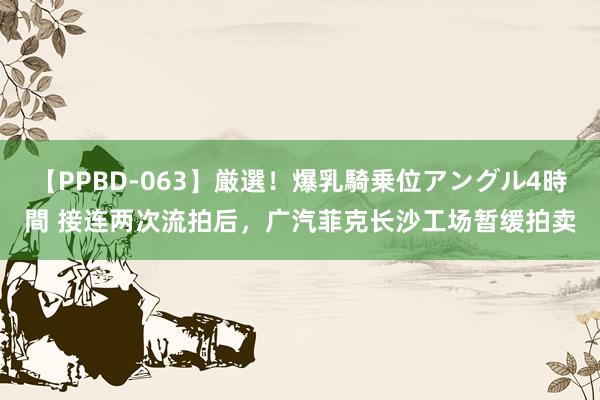 【PPBD-063】厳選！爆乳騎乗位アングル4時間 接连两次流拍后，广汽菲克长沙工场暂缓拍卖