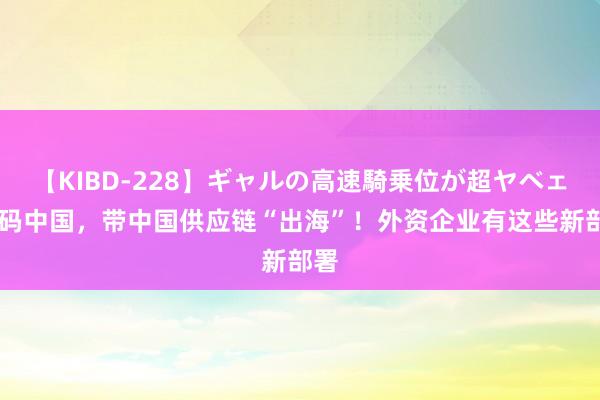 【KIBD-228】ギャルの高速騎乗位が超ヤベェ 加码中国，带中国供应链“出海”！外资企业有这些新部署
