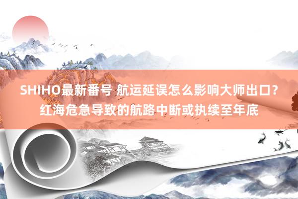 SHIHO最新番号 航运延误怎么影响大师出口？红海危急导致的航路中断或执续至年底