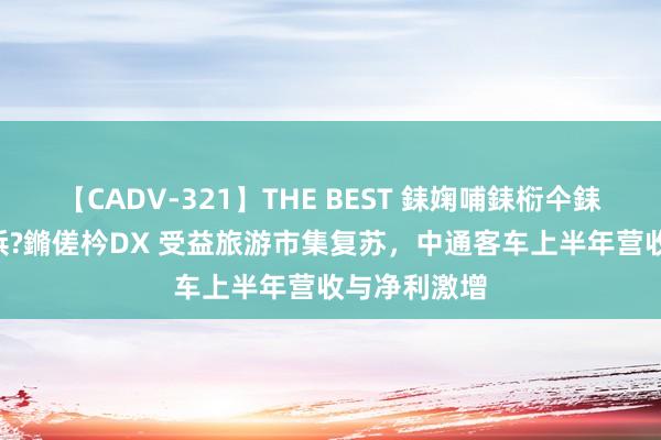 【CADV-321】THE BEST 銇婅哺銇椼仐銇俱仚銆?50浜?鏅傞枔DX 受益旅游市集复苏，中通客车上半年营收与净利激增
