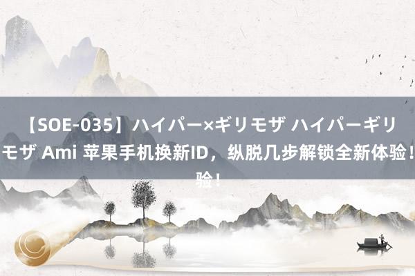 【SOE-035】ハイパー×ギリモザ ハイパーギリモザ Ami 苹果手机换新ID，纵脱几步解锁全新体验！