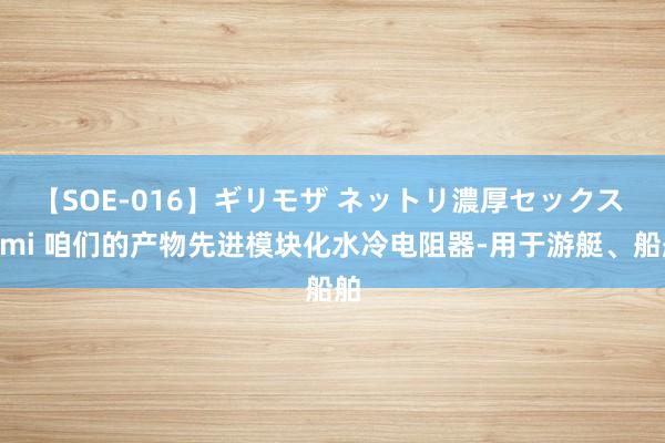 【SOE-016】ギリモザ ネットリ濃厚セックス Ami 咱们的产物先进模块化水冷电阻器-用于游艇、船舶