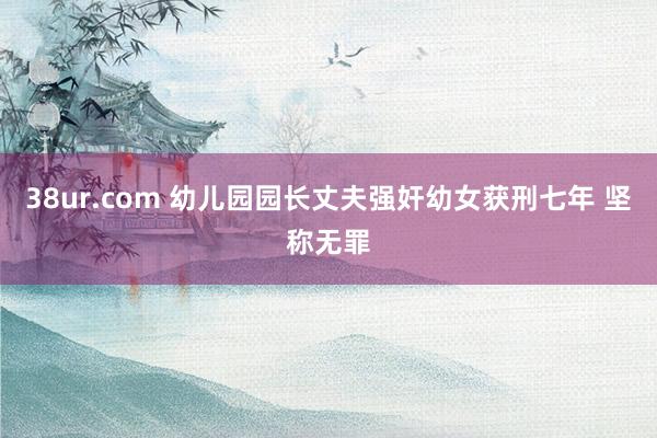 38ur.com 幼儿园园长丈夫强奸幼女获刑七年 坚称无罪