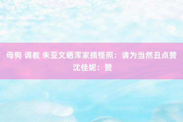 母狗 调教 朱亚文晒浑家搞怪照:请为当然丑点赞 沈佳妮:赞