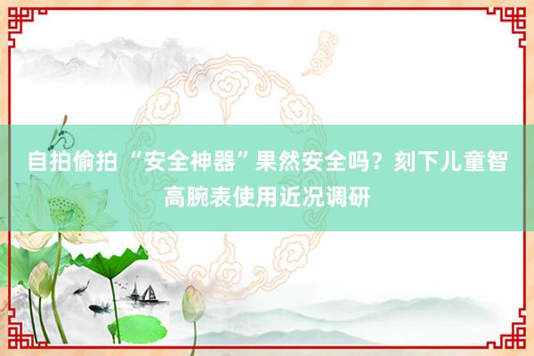 自拍偷拍 “安全神器”果然安全吗？刻下儿童智高腕表使用近况调研