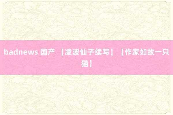 badnews 国产 【凌波仙子续写】【作家如故一只猫】