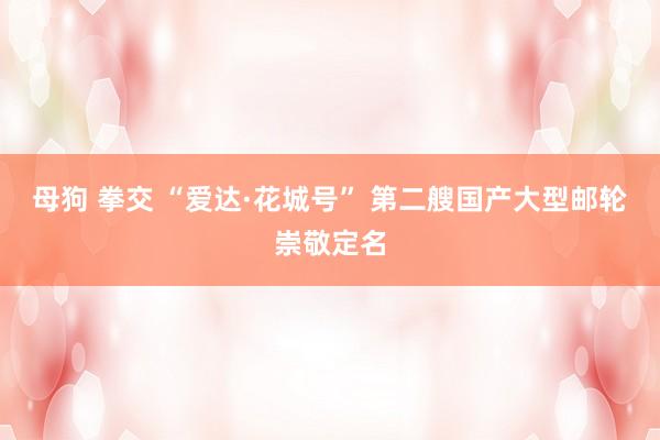 母狗 拳交 “爱达·花城号” 第二艘国产大型邮轮崇敬定名