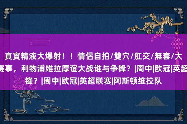 真實精液大爆射！！情侶自拍/雙穴/肛交/無套/大量噴精 V体育英超赛事，利物浦维拉厚谊大战谁与争锋？|周中|欧冠|英超联赛|阿斯顿维拉队