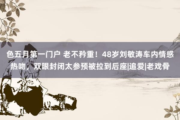 色五月第一门户 老不矜重！48岁刘敏涛车内情感热吻，双眼封闭太参预被拉到后座|追爱|老戏骨