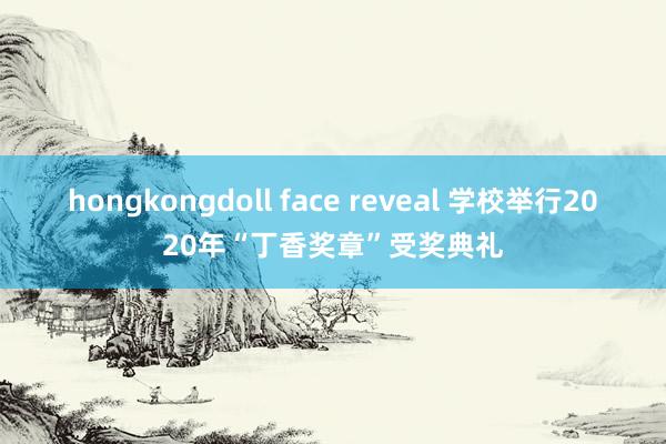 hongkongdoll face reveal 学校举行2020年“丁香奖章”受奖典礼