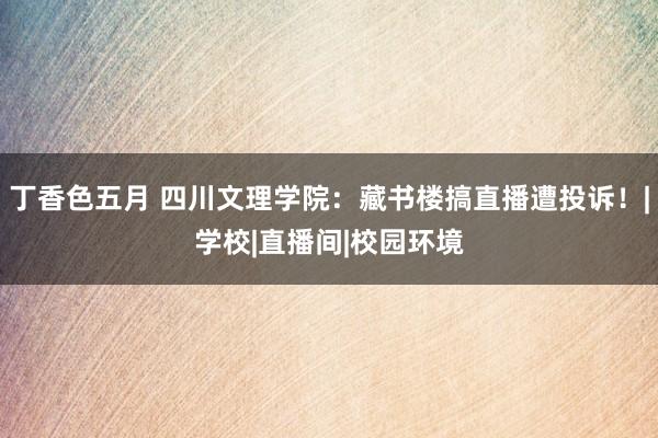 丁香色五月 四川文理学院：藏书楼搞直播遭投诉！|学校|直播间|校园环境