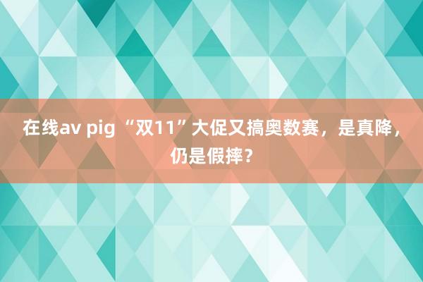 在线av pig “双11”大促又搞奥数赛，是真降，仍是假摔？
