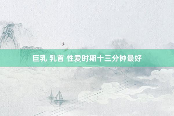 巨乳 乳首 性爱时期十三分钟最好