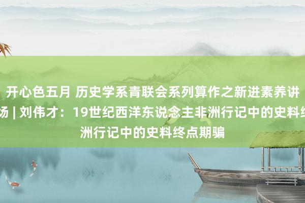 开心色五月 历史学系青联会系列算作之新进素养讲座 第二场 | 刘伟才：19世纪西洋东说念主非洲行记中的史料终点期骗