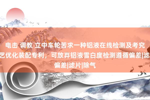 电击 调教 立中车轮苦求一种铝液在线检测及考究无比工艺优化装配专利，可放弃铝液雪白度检测遵循偏差|滤片|除气