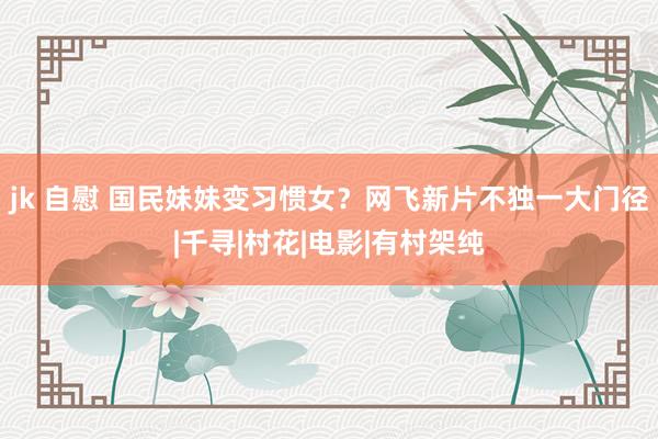 jk 自慰 国民妹妹变习惯女？网飞新片不独一大门径|千寻|村花|电影|有村架纯