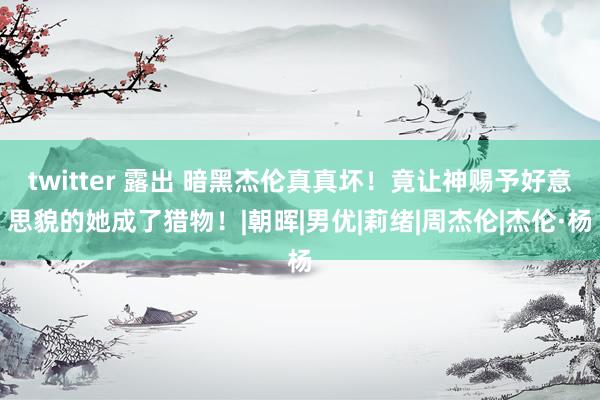 twitter 露出 暗黑杰伦真真坏！竟让神赐予好意思貌的她成了猎物！|朝晖|男优|莉绪|周杰伦|杰伦·杨