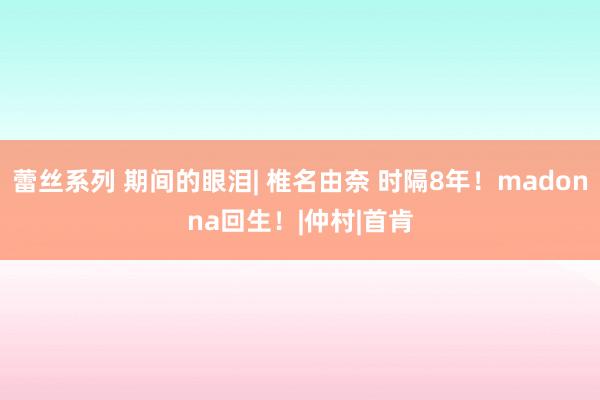 蕾丝系列 期间的眼泪| 椎名由奈 时隔8年！madonna回生！|仲村|首肯
