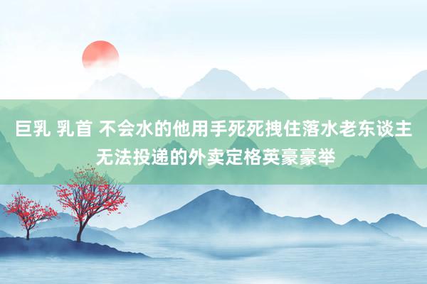 巨乳 乳首 不会水的他用手死死拽住落水老东谈主 无法投递的外卖定格英豪豪举