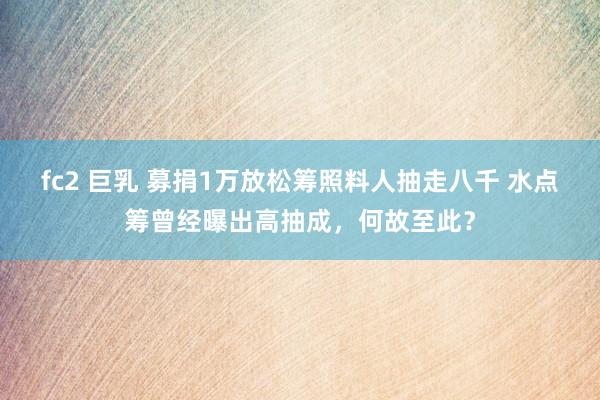 fc2 巨乳 募捐1万放松筹照料人抽走八千 水点筹曾经曝出高抽成，何故至此？