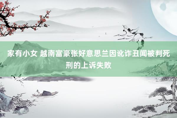 家有小女 越南富豪张好意思兰因讹诈丑闻被判死刑的上诉失败