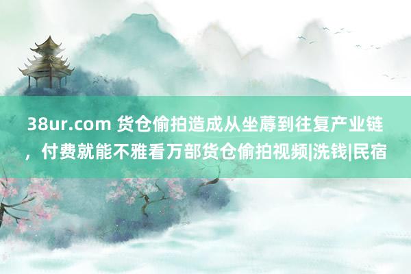 38ur.com 货仓偷拍造成从坐蓐到往复产业链，付费就能不雅看万部货仓偷拍视频|洗钱|民宿