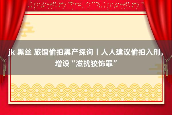jk 黑丝 旅馆偷拍黑产探询丨人人建议偷拍入刑，增设“滋扰狡饰罪”