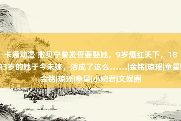 卡通动漫 撒贝宁曾发誓要娶她，9岁爆红天下，18岁考上北大，43岁的她于今未嫁，活成了这么……|金铭|琼瑶|童星|小婉君|文娱圈