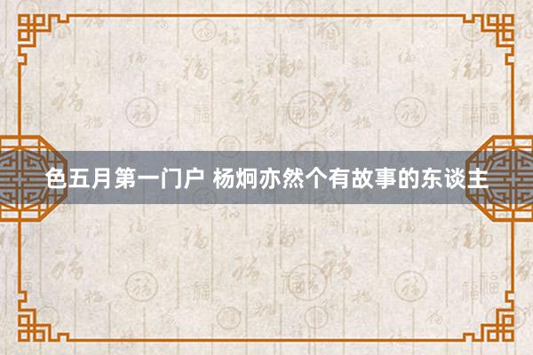 色五月第一门户 杨炯亦然个有故事的东谈主