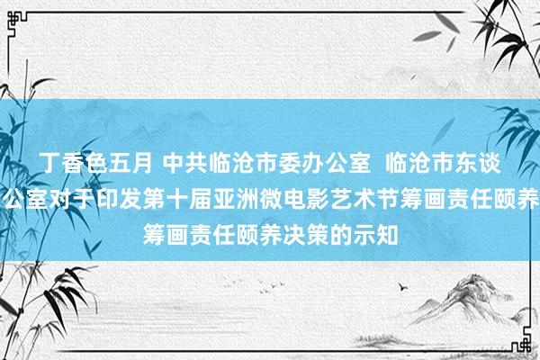 丁香色五月 中共临沧市委办公室  临沧市东谈主民政府办公室对于印发第十届亚洲微电影艺术节筹画责任颐养决策的示知