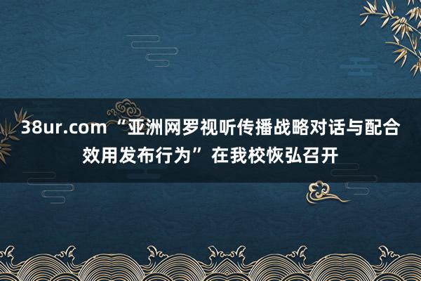 38ur.com “亚洲网罗视听传播战略对话与配合效用发布行为” 在我校恢弘召开