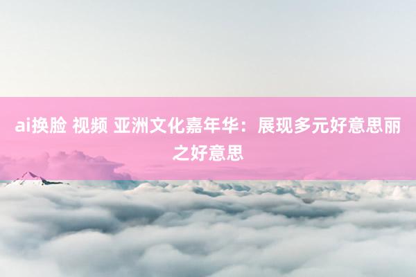 ai换脸 视频 亚洲文化嘉年华：展现多元好意思丽之好意思