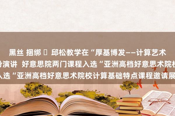 黑丝 捆绑 ​邱松教学在“厚基博发——计算艺术耕作基础教学论坛”发扮演讲  好意思院两门课程入选“亚洲高档好意思术院校计算基础特点课程邀请展”