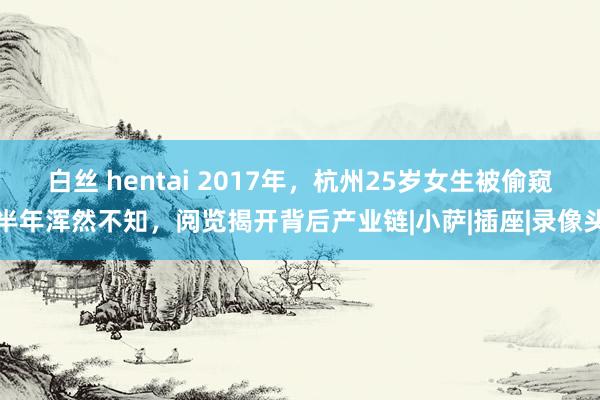 白丝 hentai 2017年，杭州25岁女生被偷窥半年浑然不知，阅览揭开背后产业链|小萨|插座|录像头