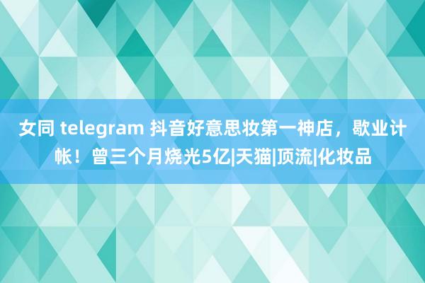女同 telegram 抖音好意思妆第一神店，歇业计帐！曾三个月烧光5亿|天猫|顶流|化妆品
