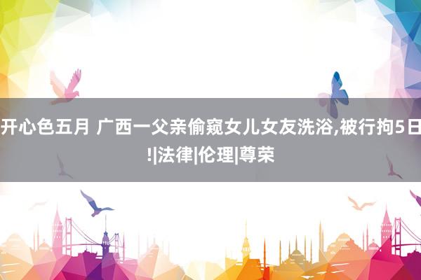 开心色五月 广西一父亲偷窥女儿女友洗浴，被行拘5日!|法律|伦理|尊荣