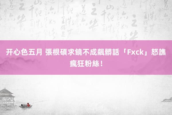 开心色五月 張根碩求饒不成飆髒話　「Fxck」怒譙瘋狂粉絲！