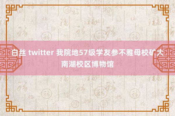 白丝 twitter 我院地57级学友参不雅母校矿大南湖校区博物馆
