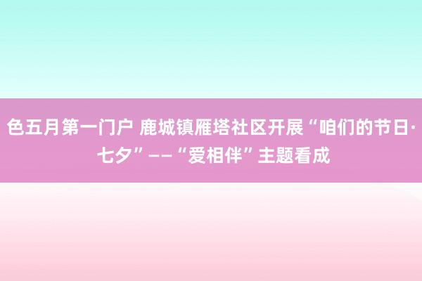 色五月第一门户 鹿城镇雁塔社区开展“咱们的节日· 七夕”——“爱相伴”主题看成