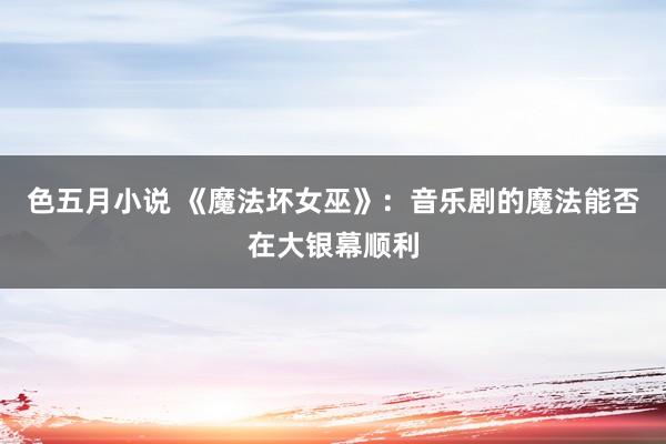 色五月小说 《魔法坏女巫》：音乐剧的魔法能否在大银幕顺利