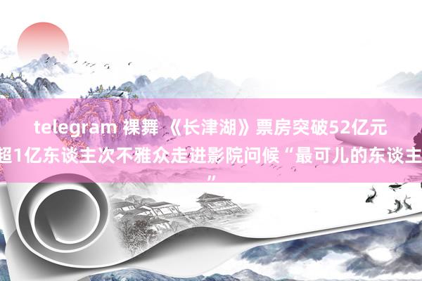 telegram 裸舞 《长津湖》票房突破52亿元 超1亿东谈主次不雅众走进影院问候“最可儿的东谈主”