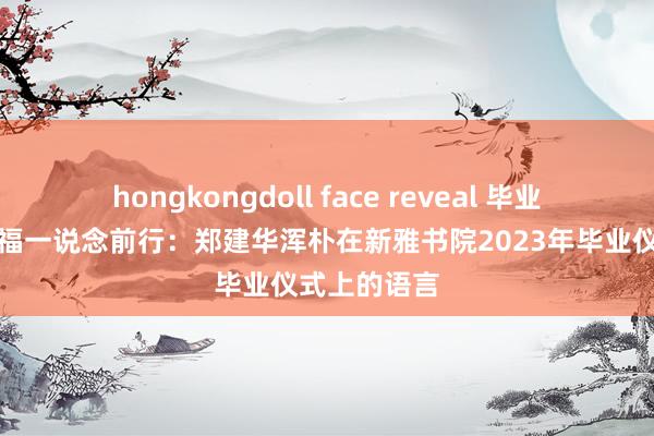 hongkongdoll face reveal 毕业仪式丨与幸福一说念前行：郑建华浑朴在新雅书院2023年毕业仪式上的语言